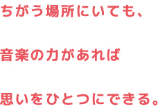 ちがう場所にいても、音楽の力があれば思いをひとつにできる。