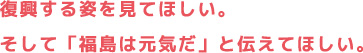 復興する姿を見てほしい。そして「福島は元気だ」と伝えてほしい。