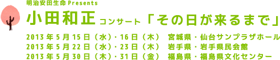 明治安田生命Presents 小田和正コンサート「その日が来るまで」2013年5月15日（水）・16日（木）　宮城県・仙台サンプラザホール、2013年5月22日（水）・23日（木）　岩手県・岩手県民会館、2013年5月30日（木）・31日（金）　福島県・福島県文化センター