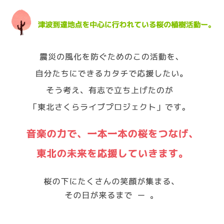 津波到達地点を中心に行われている桜の植樹活動ー。震災の風化を防ぐためのこの活動を、自分たちにできるカタチで応援したい。そう考え、有志で立ち上げたのが「東北さくらライブプロジェクト」です。音楽の力で、一本一本の桜をつなげ、東北の未来を応援していきます。桜の下にたくさんの笑顔が集まる、その日が来るまで ー 。